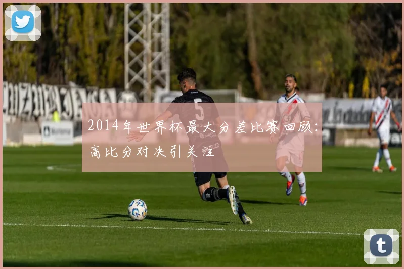 2014年世界杯最大分差比赛回顾：高比分对决引关注