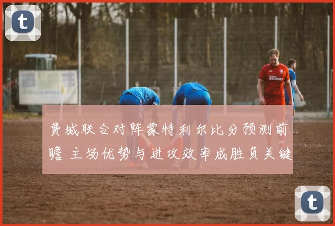 费城联合对阵蒙特利尔比分预测前瞻 主场优势与进攻效率成胜负关键