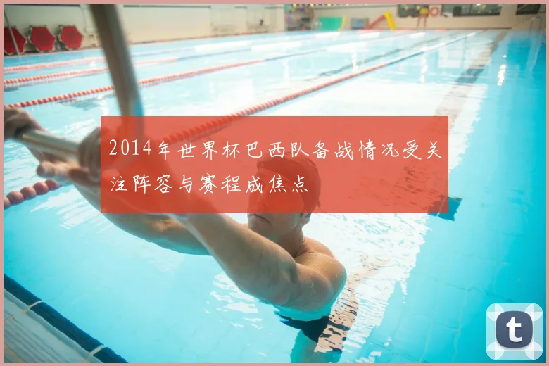 2014年世界杯巴西队备战情况受关注阵容与赛程成焦点