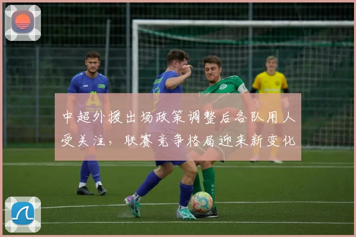 中超外援出场政策调整后各队用人受关注，联赛竞争格局迎来新变化