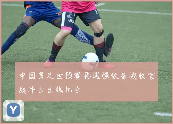 中国男足世预赛再遇强敌备战收官战冲击出线机会