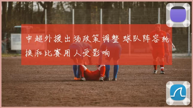 中超外援出场政策调整 球队阵容轮换和比赛用人受影响