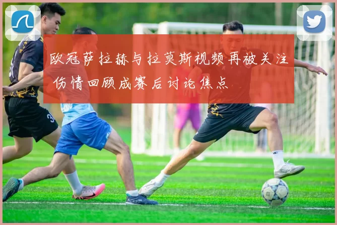 欧冠萨拉赫与拉莫斯视频再被关注 伤情回顾成赛后讨论焦点