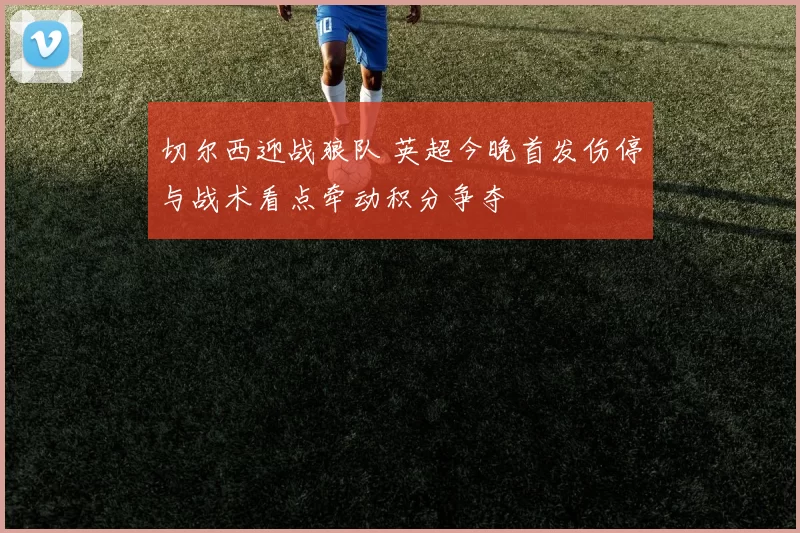 切尔西迎战狼队 英超今晚首发伤停与战术看点牵动积分争夺