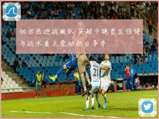 切尔西迎战狼队 英超今晚首发伤停与战术看点牵动积分争夺