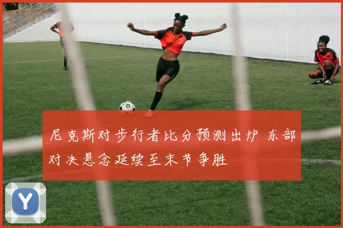 尼克斯对步行者比分预测出炉 东部对决悬念延续至末节争胜